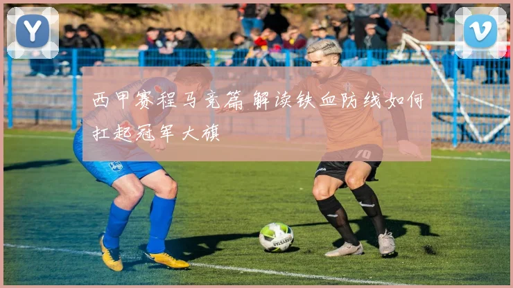 西甲赛程马竞篇 解读铁血防线如何扛起冠军大旗
