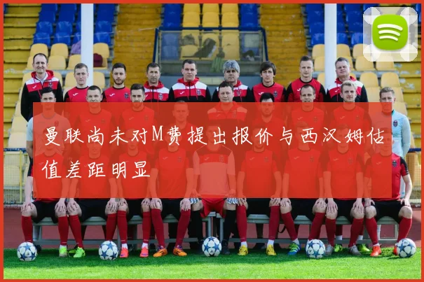 曼联尚未对M费提出报价与西汉姆估值差距明显