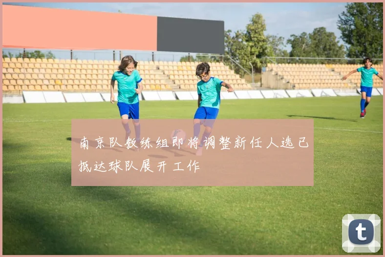 南京队教练组即将调整新任人选已抵达球队展开工作
