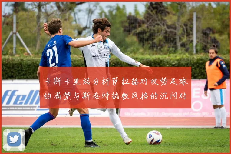 卡斯卡里诺分析萨拉赫对攻势足球的渴望与斯洛特执教风格的沉闷对比