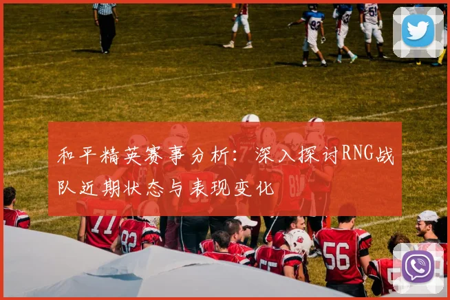 和平精英赛事分析：深入探讨RNG战队近期状态与表现变化