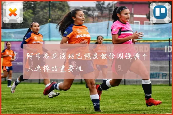 阿韦洛亚谈姆巴佩度假传闻强调个人选择的重要性